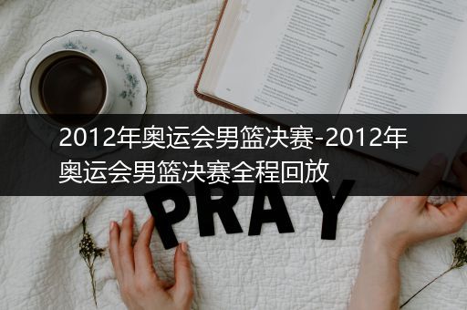 2012年奥运会男篮决赛-2012年奥运会男篮决赛全程回放