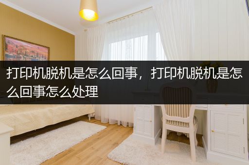 打印机脱机是怎么回事,打印机脱机是怎么回事怎么处理