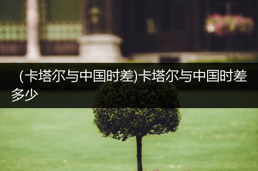 （卡塔尔与中国时差)卡塔尔与中国时差多少