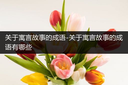 关于寓言故事的成语-关于寓言故事的成语有哪些