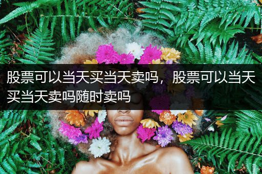 股票可以当天买当天卖吗，股票可以当天买当天卖吗随时卖吗