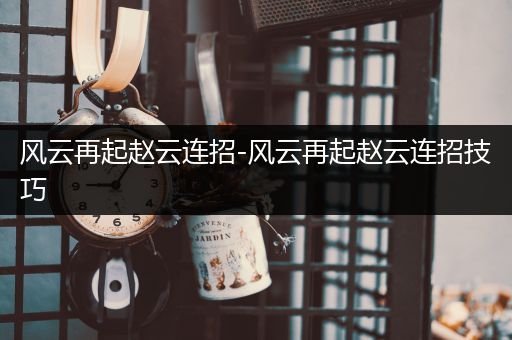风云再起赵云连招-风云再起赵云连招技巧-比翼知识网