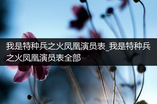 我是特种兵之火凤凰演员表_我是特种兵之火凤凰演员表全部