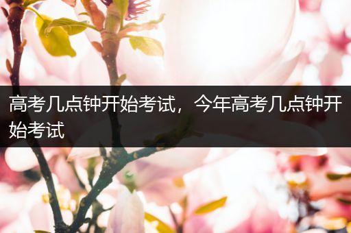 高考几点钟开始考试,今年高考几点钟开始考试