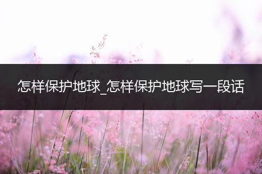 怎样保护地球_怎样保护地球写一段话
