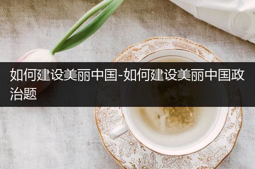 如何建设美丽中国-如何建设美丽中国政治题