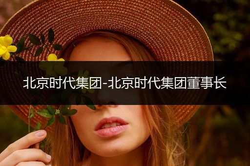 北京时代集团-北京时代集团董事长