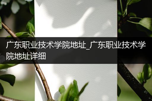 广东职业技术学院地址_广东职业技术学院地址详细