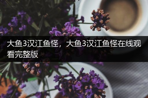大鱼3汉江鱼怪，大鱼3汉江鱼怪在线观看完整版