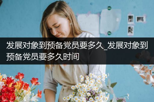 发展对象到预备党员要多久_发展对象到预备党员要多久时间