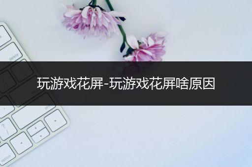 玩游戏花屏-玩游戏花屏啥原因