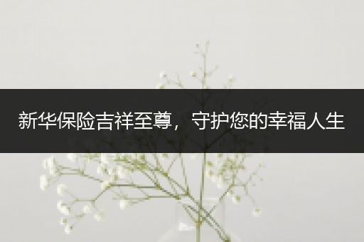新华保险吉祥至尊，守护您的幸福人生