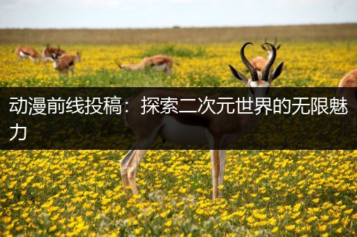 动漫前线投稿：探索二次元世界的无限魅力