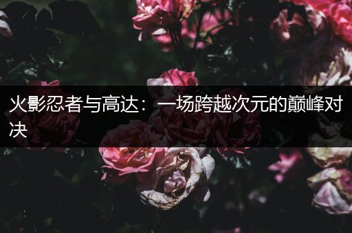 火影忍者与高达：一场跨越次元的巅峰对决