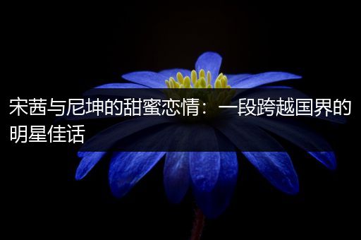 宋茜与尼坤的甜蜜恋情：一段跨越国界的明星佳话