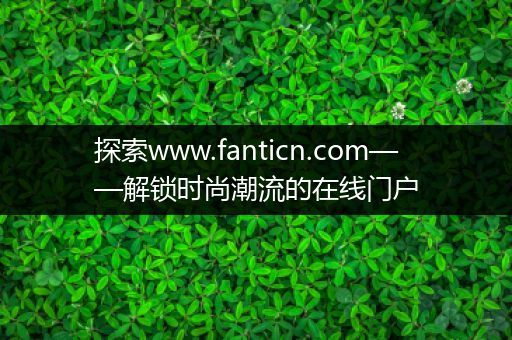 探索www.fanticn.com——解锁时尚潮流的在线门户