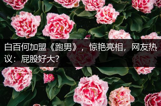 白百何加盟《跑男》，惊艳亮相，网友热议：屁股好大？