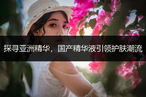 探寻亚洲精华，国产精华液引领护肤潮流