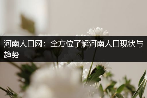 河南人口网：全方位了解河南人口现状与趋势