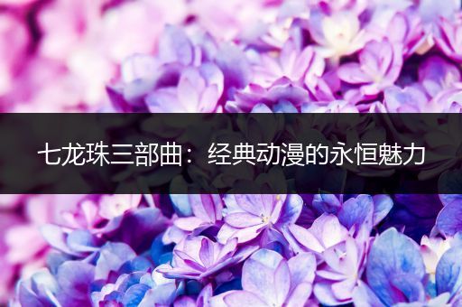 七龙珠三部曲：经典动漫的永恒魅力