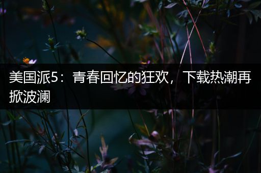 美国派5：青春回忆的狂欢，下载热潮再掀波澜