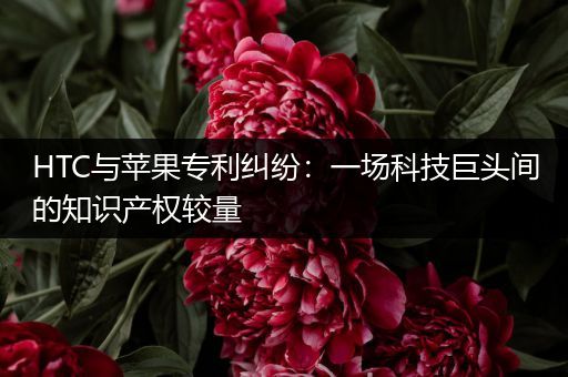 HTC与苹果专利纠纷：一场科技巨头间的知识产权较量