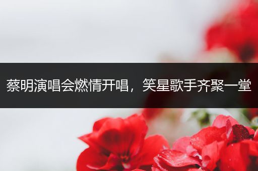 蔡明演唱会燃情开唱，笑星歌手齐聚一堂