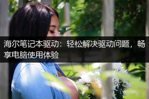 海尔笔记本驱动：轻松解决驱动问题，畅享电脑使用体验