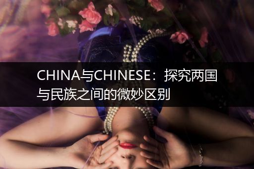 CHINA与CHINESE：探究两国与民族之间的微妙区别