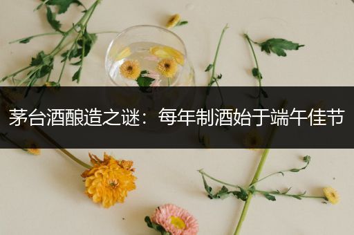 茅台酒酿造之谜：每年制酒始于端午佳节