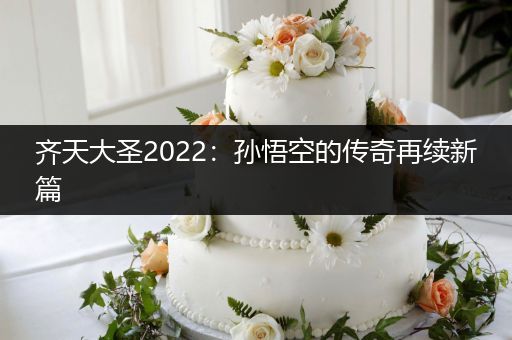 齐天大圣2022：孙悟空的传奇再续新篇