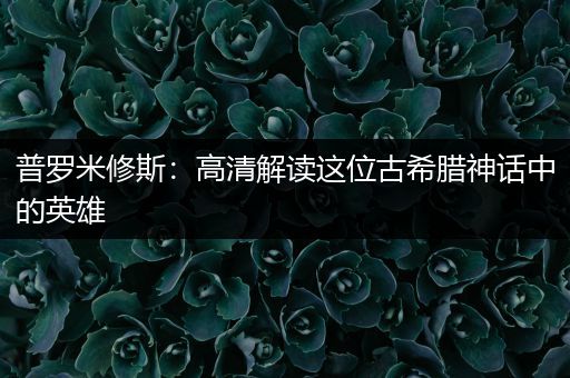 普罗米修斯：高清解读这位古希腊神话中的英雄