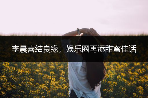 李晨喜结良缘，娱乐圈再添甜蜜佳话