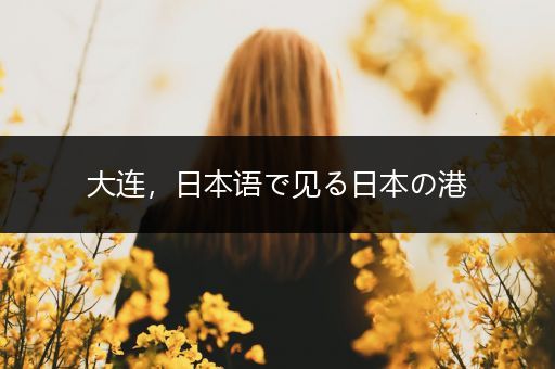 大连，日本语で见る日本の港