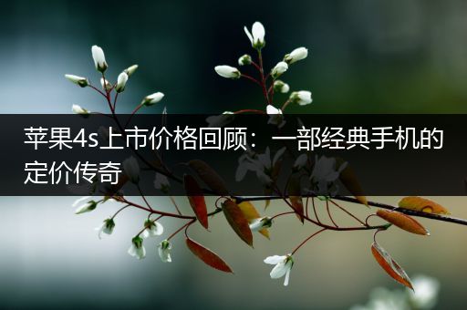 苹果4s上市价格回顾：一部经典手机的定价传奇