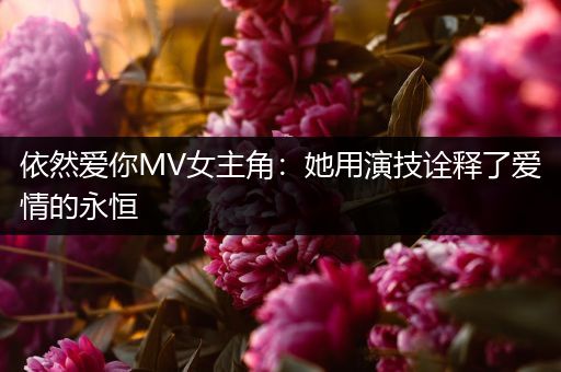 依然爱你MV女主角：她用演技诠释了爱情的永恒