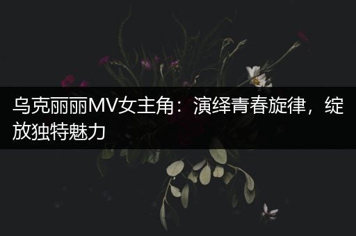 乌克丽丽MV女主角：演绎青春旋律，绽放独特魅力