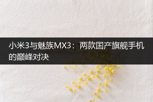 小米3与魅族MX3：两款国产旗舰手机的巅峰对决