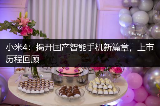 小米4：揭开国产智能手机新篇章，上市历程回顾