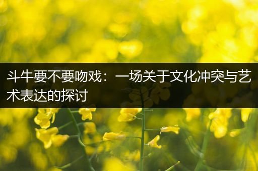 斗牛要不要吻戏：一场关于文化冲突与艺术表达的探讨