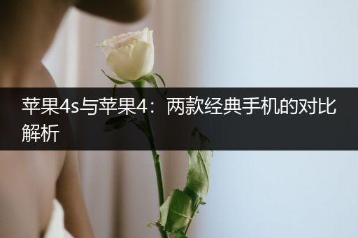 苹果4s与苹果4：两款经典手机的对比解析