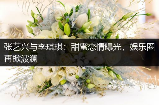 张艺兴与李琪琪：甜蜜恋情曝光，娱乐圈再掀波澜