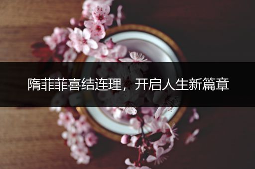 隋菲菲喜结连理，开启人生新篇章
