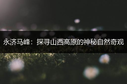 永济马峰：探寻山西高原的神秘自然奇观