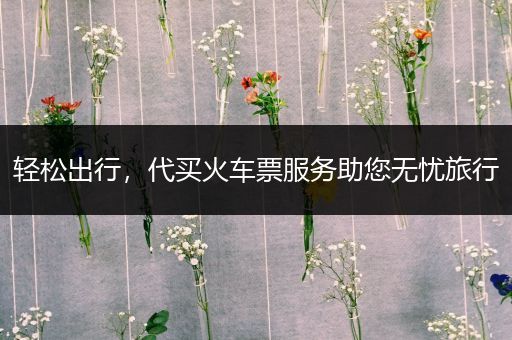 轻松出行，代买火车票服务助您无忧旅行