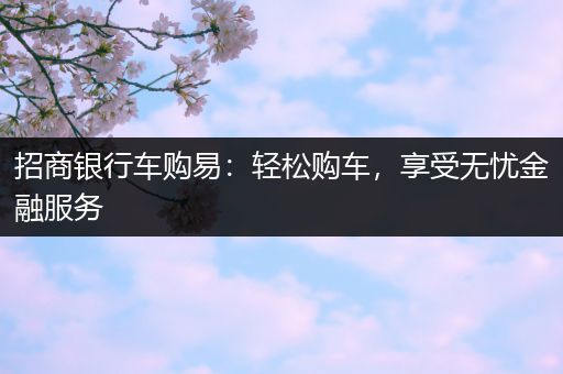 招商银行车购易：轻松购车，享受无忧金融服务