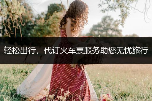 轻松出行，代订火车票服务助您无忧旅行