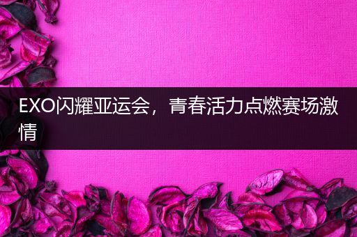 EXO闪耀亚运会，青春活力点燃赛场激情