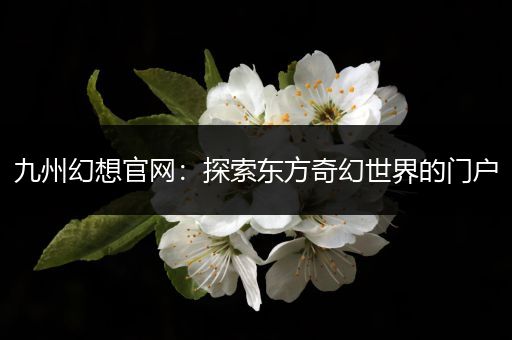 九州幻想官网：探索东方奇幻世界的门户