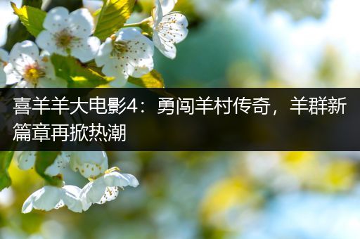 喜羊羊大电影4：勇闯羊村传奇，羊群新篇章再掀热潮